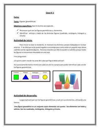 Clase N° 5
Fecha:
Tema: Figuras geométricas.
Objetivos específicos: Que el alumno sea capaz de…
 Reconocer qué son las figuras geométricas y elementos.
 Identificar vértices y lados de las distintas figuras (cuadrado, rectángulo, triángulo y
círculo).
Actividad de inicio:
Para iniciar la clase la residente, le mostrará los distintos cuerpos trabajados en la clase
anterior. Y les dirá quese los quiere regalara una amiga pero como están un poquito viejo desea
cubrirlos con las siguientesfiguras. Para eso necesita que ellos la ayuden a cubrirlos porque todas
las figuras se encuentran mezcladas en una caja.
Y les preguntará:
¿Si quiero cubrir una de las caras del cubo qué figura debo utilizar?
Así sucesivamente harálo mismo con cada uno de los cuerpos para poder identificar cada una de
las figuras geométricas.
Actividad de desarrollo:
Luegoexplicará qué son las figuras geométricas y cuál son sus elementos, utilizando una
lámina:
Una figura geométrica es un conjunto cuyos elementos son puntos. Sus elementos son lados y
vértices. Son los cuadrados, rectángulos, triángulos y círculos.
 