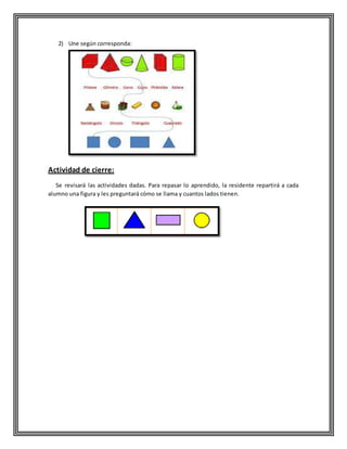 2) Une según corresponda:
Actividad de cierre:
Se revisará las actividades dadas. Para repasar lo aprendido, la residente repartirá a cada
alumno una figura y les preguntará cómo se llama y cuantos lados tienen.
 