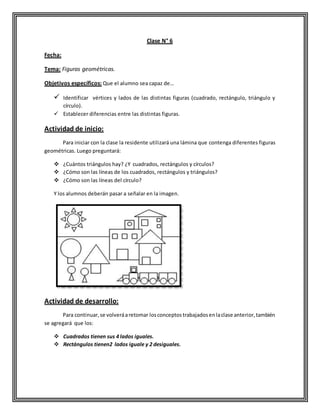Clase N° 6
Fecha:
Tema: Figuras geométricas.
Objetivos específicos: Que el alumno sea capaz de…
 Identificar vértices y lados de las distintas figuras (cuadrado, rectángulo, triángulo y
círculo).
 Establecer diferencias entre las distintas figuras.
Actividad de inicio:
Para iniciar con la clase la residente utilizará una lámina que contenga diferentes figuras
geométricas. Luego preguntará:
 ¿Cuántos triángulos hay? ¿Y cuadrados, rectángulos y círculos?
 ¿Cómo son las líneas de los cuadrados, rectángulos y triángulos?
 ¿Cómo son las líneas del círculo?
Y los alumnos deberán pasar a señalar en la imagen.
Actividad de desarrollo:
Para continuar,se volveráaretomar losconceptostrabajadosenlaclase anterior,también
se agregará que los:
 Cuadrados tienen sus 4 lados iguales.
 Rectángulos tienen2 lados iguale y 2 desiguales.
 