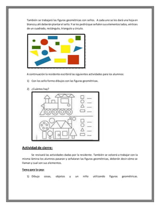 También se trabajará las figuras geométricas con sellos. A cada uno se les dará una hoja en
blancoy ahí deberánplantarel sello.Y se lespediráque señalensuselementoslados, vértices
de un cuadrado, rectángulo, triangulo y circulo.
A continuación la residente escribirá las siguientes actividades para los alumnos:
1) Con los sello formo dibujos con las figuras geométricas.
2) ¿Cuántos hay?
Actividad de cierre:
Se revisará las actividades dadas por la residente. También se volverá a trabajar con la
misma lámina los alumnos pasaran y señalaran las figuras geométricas, deberán decir cómo se
llaman y cual son sus elementos.
Tarea para la casa:
1) Dibuja cosas, objetos y un niño utilizando figuras geométricas.
 