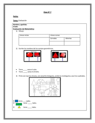 Clase N° 7
Fecha:
Tema: Evaluación
Nombre y apellido:
Grado:
Evaluación de Matemática
1) Dibujo:
Líneas rectas Líneas curvas
Cerradas Abiertas
2) Escribo los nombres de los cuerpos geométricos.
 Tiene_____ caras el cubo.
 Tiene _____ caras el cilindro.
3) Pinto con rojo los círculos, con amarillo triángulos, verde los rectángulos y azul los cuadrados.
El tiene…….. Lados.
El tiene _____ lados.
El tiene _____ lados.
 