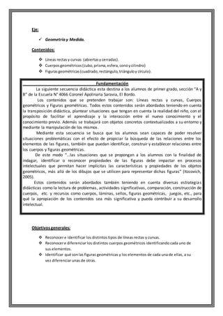 Eje:
 Geometría y Medida.
Contenidos:
 Líneas rectasy curvas (abiertasy cerradas).
 Cuerposgeométricos(cubo,prisma,esfera, conoycilindro)
 Figurasgeométricas(cuadrado,rectángulo,triánguloy círculo).
Fundamentación
La siguiente secuencia didáctica esta destina a los alumnos de primer grado, sección “A y
B” de la Escuela N° 4066 Coronel Apolinaria Saravia, El Bordo.
Los contenidos que se pretenden trabajar son: Líneas rectas y curvas, Cuerpos
geométricos y Figuras geométricas. Todos estos contenidos serán abordados teniendo en cuenta
la transposición didáctica, plantear situaciones que tengan en cuenta la realidad del niño, con el
propósito de facilitar el aprendizaje y la interacción entre el nuevo conocimiento y el
conocimiento previo. Además se trabajará con objetos concretos contextualizados a su entorno y
mediante la manipulación de los mismos.
Mediante esta secuencia se busca que los alumnos sean capaces de poder resolver
situaciones problemáticas con el efecto de propiciar la búsqueda de las relaciones entre los
elementos de las figuras, también que puedan identificar, construir y establecer relaciones entre
los cuerpos y figuras geométricas.
De este modo “…las situaciones que se propongan a los alumnos con la finalidad de
indagar, identificar o reconocer propiedades de las figuras debe impactar en procesos
intelectuales que permitan hacer implícitas las características y propiedades de los objetos
geométricos, más allá de los dibujos que se utilicen para representar dichas figuras” (Itzcovich,
2005).
Estos contenidos serán abordados también teniendo en cuenta diversas estrategias
didácticas como la lectura de problemas, actividades significativas, comparación, construcción de
cuerpos, etc. y recursos como cuerpos, láminas, sellos, figuras geométricas, juegos, etc., para
qué la apropiación de los contenidos sea más significativa y pueda contribuir a su desarrollo
intelectual.
Objetivos generales:
 Reconocer e identificar los distintos tipos de líneas rectas y curvas.
 Reconocere diferenciar los distintos cuerpos geométricos identificando cada uno de
sus elementos.
 Identificar qué sonlas figuras geométricas y los elementos de cada una de ellas, a su
vez diferenciar unas de otras.
 