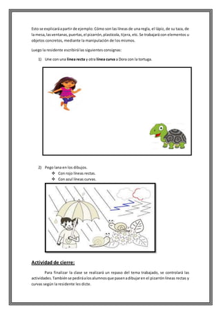 Esto se explicaráapartir de ejemplo: Cómo son las líneas de una regla, el lápiz, de su taza, de
la mesa,lasventanas,puertas,el pizarrón,plasticola, tijera, etc. Se trabajará con elementos u
objetos concretos, mediante la manipulación de los mismos.
Luego la residente escribirá las siguientes consignas:
1) Une con una línea recta y otra línea curva a Dora con la tortuga.
2) Pego lana en los dibujos.
 Con rojo líneas rectas.
 Con azul líneas curvas.
Actividad de cierre:
Para finalizar la clase se realizará un repaso del tema trabajado, se controlará las
actividades.Tambiénse pediráalosalumnosque pasenadibujaren el pizarrón líneas rectas y
curvas según la residente les dicte.
 