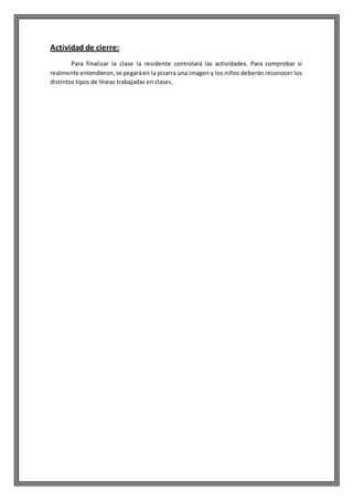 Actividad de cierre:
Para finalizar la clase la residente controlará las actividades. Para comprobar si
realmente entendieron,se pegaráen la pizarra una imagen y los niños deberán reconocer los
distintos tipos de líneas trabajadas en clases.
 