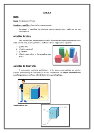 Clase N° 3
Fecha:
Tema: Cuerpos geométricos.
Objetivos específicos: Que el alumno sea capaz de…
 Reconocer e identificar los distintos cuerpos geométricos y cada una de sus
características.
Actividad de inicio:
Para iniciarlaclase residente mostrará a los alumnos diferentes cuerpos geométricos
cubo, prisma, cono, esfera y cilindro. A partir de esto les preguntará lo siguiente:
 ¿Cómo son?
 ¿Qué forma tiene?
 ¿Qué serán?
 ¿Alguien sabe cómo se llaman cada uno de
ellos?
Actividad de desarrollo:
A continuación mediante las hipótesis de los alumnos, se explicará que son los
cuerpos geométricos y las características de cada uno de ellos. Los cuerpos geométricos son
aquellos que ocupan un lugar, además tienen ancho, ancho y largo.
Sus elementos son:
 