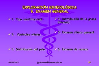 EXPLORACIÓN GINECOLÓGICA
                 B. EXAMEN GENERAL

 1. Tipo constitucional             4. Distribución de la grasa
                                      (obesas)


                                     5. Examen clínico general
 2. Controles vitales




 3. Distribución del pelo           6. Examen de mamas



04/03/2011          jquintanam@unmsm.edu.pe                10
 
