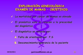 EXPLORACIÓN GINECOLÓGICA
         EXAMEN DE MAMAS - OBJETIVOS

     La mortalidad por cáncer de mamas es elevado

     El pronóstico está en relación a la precocidad
         del diagnóstico

     El diagnóstico se retarda por:

        A. Falta de orientación por P.S

        B. Desconocimiento/ignorancia de la paciente


04/03/2011            jquintanam@unmsm.edu.pe          11
 