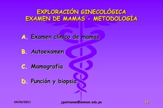 EXPLORACIÓN GINECOLÓGICA
      EXAMEN DE MAMAS - METODOLOGÍA


    A. Examen clínico de mamas

    B. Autoexamen

    C. Mamografía

    D. Punción y biopsia.


04/03/2011        jquintanam@unmsm.edu.pe   12
 
