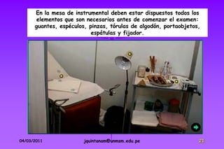 En la mesa de instrumental deben estar dispuestos todos los
       elementos que son necesarios antes de comenzar el examen:
      guantes, espéculos, pinzas, tórulas de algodón, portaobjetos,
                           espátulas y fijador.




04/03/2011              jquintanam@unmsm.edu.pe                   21
 