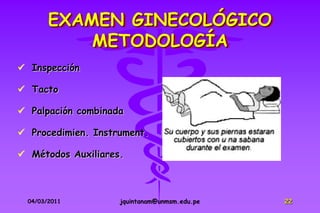 EXAMEN GINECOLÓGICO
            METODOLOGÍA
 Inspección

 Tacto

 Palpación combinada

 Procedimien. Instrument.

 Métodos Auxiliares.



  04/03/2011        jquintanam@unmsm.edu.pe   22
 