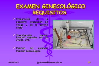 EXAMEN GINECOLÓGICO
                   REQUISITOS
     Preparación    de     la
      paciente: evacuación de
      vejiga y en lo posible
      recto

     Investigación     previa:
      lavados vaginales uso de
      óvulos, etc.


     Posición    del    examen:
      Posición Ginecológica



04/03/2011             jquintanam@unmsm.edu.pe   23
 