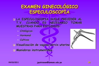 EXAMEN GINECOLÓGICO
                ESPECULOSCOPÍA
       LA ESPECULOSCOPIA SUELE PRECEDER AL
        T.V. CUANDO ES NECESARIO TOMAR
        MUESTRAS PARA ESTUDIOS:
        – Citológicos
        – Hormonal
        – Cultivos

       Visualización de vagina/cérvix uterino
       Maniobras instrumentales.



04/03/2011              jquintanam@unmsm.edu.pe   30
 