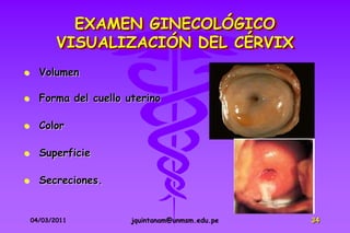 EXAMEN GINECOLÓGICO
           VISUALIZACIÓN DEL CÉRVIX
     Volumen

     Forma del cuello uterino

     Color

     Superficie

     Secreciones.


    04/03/2011          jquintanam@unmsm.edu.pe   34
 