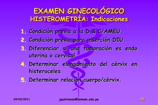EXAMEN GINECOLÓGICO
             HISTEROMETRÍA: Indicaciones
    1. Condición previa a la D & C/AMEU.
    2. Condición previa para inserción DIU.
    3. Diferenciar si una tumoración es endo
       uterina o cervical
    4. Determinar elongamiento del cérvix en
       histeroceles
    5. Determinar relación cuerpo/cérvix.


04/03/2011           jquintanam@unmsm.edu.pe   35
 