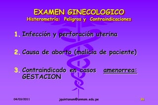 EXAMEN GINECOLOGICO
        Histerometría: Peligros y Contraindicaciones


1. Infección y perforación uterina

2. Causa de aborto (malicia de paciente)

3. Contraindicado en casos                     amenorrea:
   GESTACION


04/03/2011           jquintanam@unmsm.edu.pe                36
 