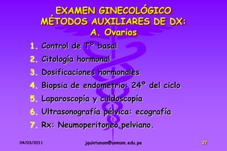 EXAMEN GINECOLÓGICO
        MÉTODOS AUXILIARES DE DX:
                A. Ovarios
    1. Control de Tº basal
    2. Citología hormonal
    3. Dosificaciones hormonales
    4. Biopsia de endometrio: 24º del ciclo
    5. Laparoscopía y culdoscopía
    6. Ultrasonografía pélvica: ecografía
    7. Rx: Neumoperitoneo pelviano.

04/03/2011        jquintanam@unmsm.edu.pe     37
 