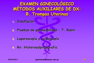 EXAMEN GINECOLÓGICO
     MÉTODOS AUXILIARES DE DX:
         B. Trompas Uterinas
    1.   Insuflación

    2.   Pruebas de permeabilidad : T. Rubin

    3.   Laparoscopía y culdoscopía

    4.   Rx: Histerosalpingografía.


04/03/2011             jquintanam@unmsm.edu.pe   38
 