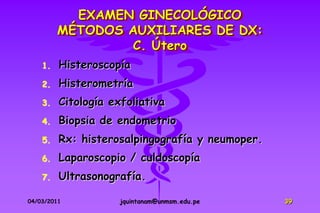 EXAMEN GINECOLÓGICO
         MÉTODOS AUXILIARES DE DX:
                 C. Útero
    1.   Histeroscopía
    2.   Histerometría
    3.   Citología exfoliativa
    4.   Biopsia de endometrio
    5.   Rx: histerosalpingografía y neumoper.
    6.   Laparoscopio / culdoscopía
    7.   Ultrasonografía.

04/03/2011           jquintanam@unmsm.edu.pe     39
 