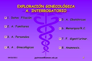 EXPLORACIÓN GINECOLÓGICA
               A. INTERROGATORIO
 1. Datos Filiación
                                                    5. A. Obstétricos

 2. A. Familiares
                                                    6. Menarquia/R.C.


 3. A. Personales
                                                    7. F. digest/urinar.


 4. A . Ginecológicos                              8. Anamnesis.


  04/03/2011             jquintanam@unmsm.edu.pe                     4
 