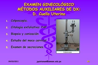 EXAMEN GINECOLÓGICO
             MÉTODOS AUXILIARES DE DX:
                  D. Cuello Uterino
1.     Colposcopía.

2.     Citología exfoliativa: PAP

3.     Biopsia y conización

4.     Estudio del moco cervical

5.     Examen de secreciones.



     04/03/2011          jquintanam@unmsm.edu.pe   40
 