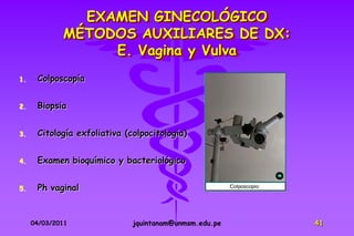 EXAMEN GINECOLÓGICO
             MÉTODOS AUXILIARES DE DX:
                  E. Vagina y Vulva
1.    Colposcopía


2.    Biopsia


3.    Citología exfoliativa (colpocitología)


4.    Examen bioquímico y bacteriológico


5.    Ph vaginal


     04/03/2011               jquintanam@unmsm.edu.pe   41
 