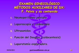 EXAMEN GINECOLÓGICO
         MÉTODOS AUXILIARES DE DX:
            F. Pelvis y su contenido
    1.   Neumoperitoneo pelviano

    2.   Laparoscopía y culdoscopía

    3.   Ultrasonidos

    4.   Punción del Douglas (culdocentesis)

    5.   Laparatomía exploradora.

04/03/2011          jquintanam@unmsm.edu.pe    42
 