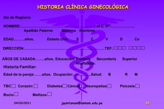 HISTORIA CLÍNICA GINECOLÓGICA

Día de Registro:

NOMBRE:………………………………………………………H.C. Nº:………………..
        Apellido Paterno Materno Nombres

EDAD………años.                    Estado civil:   S       C         V       D       Co

DIRECCIÓN:…………………………………………………………TEF:

AÑOS DE CASADA:…….años. Educación: Primaria    Secundaria                  Superior
                                   Analfabeta:
Historia Familiar:
Edad de la pareja:……años. Ocupación: …………..Salud:                     B       R   M


TBC       Corazón               Diabetes    Cáncer   Neuropatías          Psicosis

Bocio                Mellizos

        04/03/2011                      jquintanam@unmsm.edu.pe                        44
 