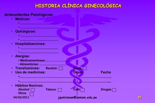 HISTORIA CLÍNICA GINECOLÓGICA
Antecedentes Patológicos:
   • Médicos:
       • ……………………………
       • ……………………………
   • Quirúrgicos:
       • ……………………………
       • ……………………………
   • Hospitalizaciones:
       • ……………………………
       • ……………………………
   • Alergias:
       • Medicamentosas:……………………..
       • Alimenticias: ………………………….
   • Transfusiones:      Recibió:  Donó:
   • Uso de medicinas:                     Dosis            Fecha
      •………………………………………………………………
      •……………………………………………………………...
   • Hábitos Nocivos:
      Alcohol            Tabaco            Café             Drogas
      Otros
    04/03/2011                    jquintanam@unmsm.edu.pe            45
 