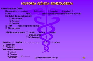 HISTORIA CLÍNICA GINECOLÓGICA
Antecedentes OB/G:
   Menarquia:………años.         R.C:…/…         regular    iregular
   FUM.:               FPM.:          (fecha penúltima menstruación normal)
   Cantidad de menstruación:
        Abundante
        Regular
        Escasa
    TPM       (tensión premenstrual)
    Dismenorrea

    Hábitos sexuales:    Libido    Fr.R.S.:   /d-s-m
                         Dispareunia
                         Coitorragia

 Grávida:……. PARA: ….. ….. ….. …..      U.P. : …….años.
  Eutócico
  Distócico
 Parto instrumentado:
      Vacum
      Fórceps
      Cesárea:   Nº:………..
     04/03/2011                jquintanam@unmsm.edu.pe                        46
 