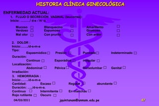 HISTORIA CLÍNICA GINECOLÓGICA
ENFERMEDAD ACTUAL:
  1. FLUJO O SECRECIÓN VAGINAL (leucorrea):
  Inicio: ………/ d-s - m -a

     Mucoso            Blanquecino               Amarillento
     Verdoso           Espumoso                  Grumoso
     Mal olor          Con prurito               Con ardor

   2. DOLOR :
   Inicio:……./d-s-m-a
   Tipo:
             Espasmódico        Presión         Punzada           Indeterminado
   Duración:
             Continuo           Esporádico      irregular
   Localización:
             Abdominal          Pélvica         Dorsolumbar       Genital
   Irradiación:
   3. HEMORRAGIA :
   Inicio:……./d-s-m-a
   Cantidad:          Escaso            Regular           abundante
   Duración: …../d-s-m-a.
   Continuo           Intermitente      En manchas
   Rojo rutilante     Oscuro
    04/03/2011                   jquintanam@unmsm.edu.pe                          47
 
