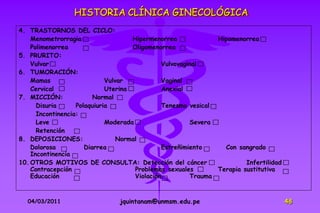 HISTORIA CLÍNICA GINECOLÓGICA
4. TRASTORNOS DEL CICLO:
    Menometrorragia                  Hipermenorrea              Hipomenorrea
    Polimenorrea                     Oligomenorrea
5. PRURITO:
    Vulvar                                      Vulvovaginal
6. TUMORACIÓN:
    Mamas                    Vulvar             Vaginal
    Cervical                 Uterina            Anexial
7. MICCIÓN:              Normal
      Disuria      Polaquiuria                 Tenesmo vesical
      Incontinencia:
      Leve                   Moderada                    Severa
      Retención
8. DEPOSICIONES:                 Normal
    Dolorosa          Diarrea                  Estreñimiento      Con sangrado
    Incontinencia
10. OTROS MOTIVOS DE CONSULTA: Detección del cáncer                      Infertilidad
    Contracepción                     Problemas sexuales        Terapia sustitutiva
    Educación                         Violación          Trauma



  04/03/2011                    jquintanam@unmsm.edu.pe                                 48
 