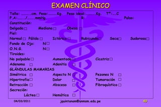 EXAMEN CLÍNICO
Talla: ………..cm. Peso:……….Kg. Peso ideal:………..Kg. Tº:….C
P.A:……../……..mmHg.                      R:                      Pulso:
Constitución:
Delgada          Mediana          Obesa
Piel:
Normal     Pálida        Ictérica       Rubicunda        Seca      Sudorosa
Fondo de Ojo:      N
O.N.G.             N
Tiroides:
No palpable              Aumentado              Cicatriz
Adenoma                  Adenitis
GLÁNDULAS MAMARIAS
Simétrica                Aspecto N              Pezones N
Hipertrofia              Dolor                  Tumoración
Retracción               Absceso                Fibroquístico
Secreción:
        Láctea           Hemática
  04/03/2011                jquintanam@unmsm.edu.pe                      49
 