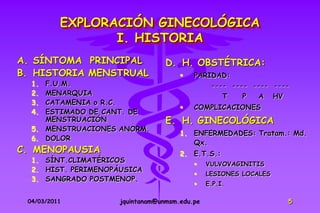 EXPLORACIÓN GINECOLÓGICA
                 I. HISTORIA
A. SÍNTOMA PRINCIPAL              D. H. OBSTÉTRICA:
B. HISTORIA MENSTRUAL                    PARIDAD:
  1. F.U.M.                                     ---- ---- ---- ----
  2. MENARQUIA                                      T   P   A     HV
  3. CATAMENIA o R.C.
                                         COMPLICACIONES
  4. ESTIMADO DE CANT. DE
     MENSTRUACIÓN                 E. H. GINECOLÓGICA
  5. MENSTRUACIONES ANORM.
                                      1. ENFERMEDADES: Tratam.: Md.
  6. DOLOR
                                         Qx.
C. MENOPAUSIA                         2. E.T.S.:
  1. SÍNT.CLIMATÉRICOS
                                              VULVOVAGINITIS
  2. HIST. PERIMENOPÁUSICA
                                              LESIONES LOCALES
  3. SANGRADO POSTMENOP.
                                              E.P.I.

 04/03/2011          jquintanam@unmsm.edu.pe                           5
 