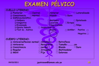 EXAMEN PÉLVICO
CUELLO UTERINO:
   Posterior          Central           Anterior                    Lateralizado
   Consistencia       Normal            Blando          Duro
   ESPECULOSCOPIA:
      Nulípara                          Multípara                   Epitelizado
      Congestivo                        Lacerado        Ectopia
      Erosionado                        Hipertrofiado               Pólipo
      Quiste Naboth             Sospechoso Ca
      Test ác. Acético                  Biopsia         Schiller:    Positivo
                                                                      Negativo

CUERPO UTERINO:
     Anteversoflexion normal    Anteflexo        Retroflexo
     Anteverso                  Retroverso       Tamaño:………..cm
     Consistencia               normal           Blando        Duro
     Regular                    Irregular        Multinodular
     Móvil                      Fijo             Doloroso



 04/03/2011                jquintanam@unmsm.edu.pe                                 52
 