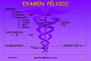 EXAMEN PÉLVICO
ANEXOS:
     Libres
     Doloroso:          Der.            Izq.
     Tumoración
                 Anexial     Tubárica        Ovárica
                 Tamaño: ………x………cm. Sólido           Quístico
                 Móvil       Poco móvil              Fijo
                 Indoloro            Doloroso

TACTO RECTAL:
        SI              NO




DIAGNOSTICO:……………………………………………………………… ( CÓDIGO CIE 10: )
                 Firma y sello.



 04/03/2011                   jquintanam@unmsm.edu.pe            53
 