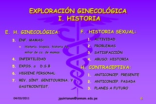 EXPLORACIÓN GINECOLÓGICA
                  I. HISTORIA

E. H. GINECOLÓGICA:                          F. HISTORIA SEXUAL:
  3. ENF. MAMAS:                                 1. ACTIVIDAD

        Historia, biopsia, historia fa-         2. PROBLEMAS
         miliar de ca. de mamas.                 3. SATISFACCIÓN
  4. INFERTILIDAD                                4. ABUSO: HISTORIA
  5. EXPOS. a      D.S.B                     H. CONTRACEPTIVA:
  6. HIGIENE PERSONAL                            1. ANTICONCEP. PRESENTE
  7. REV. SÍNT. GENITOURINA. Y                   2. ANTICONCEP. PASADA
     GASTROINTEST.                               3. PLANES A FUTURO

  04/03/2011                    jquintanam@unmsm.edu.pe                    6
 