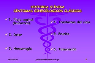 HISTORIA CLÍNICA
       SÍNTOMAS GINECÓLOGICOS CLÁSICOS

 1. Flujo vaginal
    (leucorrea)                     4. Trastornos del ciclo


 2. Dolor                          5. Prurito



 3. Hemorragia                     6. Tumoración

  04/03/2011         jquintanam@unmsm.edu.pe             7
 