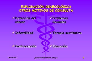EXPLORACIÓN GINECOLÓGICA
             OTROS MOTIVOS DE CONSULTA

     Detección del                 Problemas
      cáncer                         Sexuales


     Infertilidad                  Terapia sustitutiva



     Contracepción                 Educación


04/03/2011           jquintanam@unmsm.edu.pe               8
 