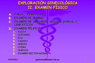 EXPLORACIÓN GINECOLÓGICA
                 II. EXAMEN FÍSICO
A. TALLA – PESO – P.A.
B. EXAMEN DE MAMAS
C. EXAMEN DE ABDOMEN, REGION DORSAL Y
   LINFÁTICOS
D. EXAMEN PÉLVICO
    1.   VULVA
    2.   CLÍTORIS
    3.   BUS
    4.   VAGINA
    5.   CÉRVIX
    6.   ÚTERO
    7.   ANEXOS
    8.   EXAMEN RECTOVAGINAL

04/03/2011          jquintanam@unmsm.edu.pe   9
 