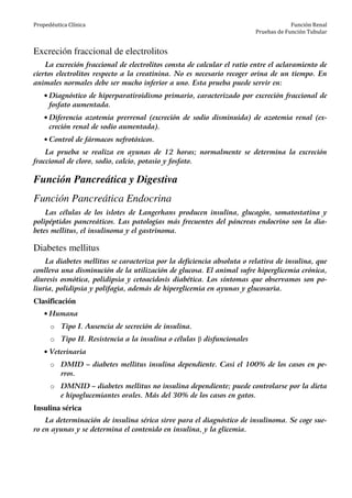 Propedéutica Clínica Función Renal
Pruebas de Función Tubular
Excreción fraccional de electrolitos
La excreción fraccional de electrolitos consta de calcular el ratio entre el aclaramiento de
ciertos electrolitos respecto a la creatinina. No es necesario recoger orina de un tiempo. En
animales normales debe ser mucho inferior a uno. Esta prueba puede servir en:
• Diagnóstico de hiperparatiroidismo primario, caracterizado por excreción fraccional de
fosfato aumentada.
• Diferencia azotemia prerrenal (excreción de sodio disminuida) de azotemia renal (ex-
creción renal de sodio aumentada).
• Control de fármacos nefrotóxicos.
La prueba se realiza en ayunas de 12 horas; normalmente se determina la excreción
fraccional de cloro, sodio, calcio, potasio y fosfato.
Función Pancreática y Digestiva
Función Pancreática Endocrina
Las células de los islotes de Langerhans producen insulina, glucagón, somatostatina y
polipéptidos pancreáticos. Las patologías más frecuentes del páncreas endocrino son la dia-
betes mellitus, el insulinoma y el gastrinoma.
Diabetes mellitus
La diabetes mellitus se caracteriza por la deficiencia absoluta o relativa de insulina, que
conlleva una disminución de la utilización de glucosa. El animal sufre hiperglicemia crónica,
diuresis osmótica, polidipsia y cetoacidosis diabética. Los síntomas que observamos son po-
liuria, polidipsia y polifagia, además de hiperglicemia en ayunas y glucosuria.
Clasificación
• Humana
o Tipo I. Ausencia de secreción de insulina.
o Tipo II. Resistencia a la insulina o células β disfuncionales
• Veterinaria
o DMID – diabetes mellitus insulina dependiente. Casi el 100% de los casos en pe-
rros.
o DMNID – diabetes mellitus no insulina dependiente; puede controlarse por la dieta
e hipoglucemiantes orales. Más del 30% de los casos en gatos.
Insulina sérica
La determinación de insulina sérica sirve para el diagnóstico de insulinoma. Se coge sue-
ro en ayunas y se determina el contenido en insulina, y la glicemia.
 