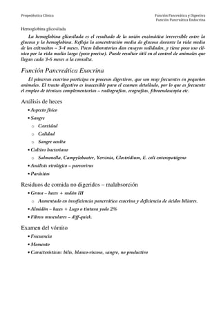 Propedéutica Clínica Función Pancreática y Digestiva
Función Pancreática Endocrina
Hemoglobina glicosilada
La hemoglobina glicosilada es el resultado de la unión enzimática irreversible entre la
glucosa y la hemoglobina. Refleja la concentración media de glucosa durante la vida media
de los eritrocitos – 3-4 meses. Pocos laboratorios dan ensayos validados, y tiene poco uso clí-
nico por la vida media larga (poco preciso). Puede resultar útil en el control de animales que
llegan cada 3-6 meses a la consulta.
Función Pancreática Exocrina
El páncreas exocrino participa en procesos digestivos, que son muy frecuentes en pequeños
animales. El tracto digestivo es inaccesible para el examen detallado, por lo que es frecuente
el empleo de técnicas complementarias – radiografías, ecografías, fibroendoscopia etc.
Análisis de heces
• Aspecto físico
• Sangre
o Cantidad
o Calidad
o Sangre oculta
• Cultivo bacteriano
o Salmonella, Campylobacter, Yersinia, Clostridium, E. coli enteropatógeno
• Análisis virológico – parvovirus
• Parásitos
Residuos de comida no digeridos – malabsorción
• Grasa – heces + sudán III
o Aumentado en insuficiencia pancreática exocrina y deficiencia de ácidos biliares.
• Almidón – heces + Lugo o tintura yodo 2%
• Fibras musculares – diff-quick.
Examen del vómito
• Frecuencia
• Momento
• Características: bilis, blanco-viscoso, sangre, no productivo
 