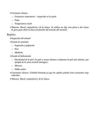 • Constante clínicas.
o Frecuencia respiratoria – inspección en la jaula
o Pulso
o Temperatura rectal
• Mucosas. Bucal, conjuntival y de la cloaca. Se utiliza un clip, una pinza o dos trozos
de gasa para abrir la boca (en función del tamaño del animal).
Reptiles
• Inspección del animal
• Estado de nutrición
o Inspección y palpación
o Peso
o Medición
• Estado de hidratación.
o Elasticidad de la piel. La piel es menos elástica; evaluamos la piel más elástica, por
ejemplo de la zona cervical (tortugas).
o Mucosas
o Globo ocular
• Constantes clínicas. Utilidad limitada ya que los reptiles pueden tener constantes muy
reducidas.
• Mucosas. Bucal, conjuntival y de la cloaca.
 
