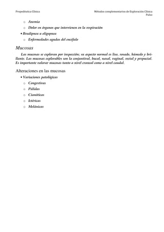 Propedéutica Clínica Métodos complementarios de Exploración Clínica
Pulso
o Anemia
o Dolor en órganos que intervienen en la respiración
• Bradipnea u oligopnea
o Enfermedades agudas del encéfalo
Mucosas
Las mucosas se exploran por inspección; su aspecto normal es liso, rosado, húmedo y bri-
llante. Las mucosas explorables son la conjuntival, bucal, nasal, vaginal, rectal y prepucial.
Es importante valorar mucosas tanto a nivel craneal como a nivel caudal.
Alteraciones en las mucosas
• Variaciones patológicas
o Congestivas
o Pálidas
o Cianóticas
o Ictéricas
o Melánicas
 