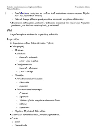 Métodos complementarios de Exploración Clínica
Nódulos Linfáticos
Propedéutica Clínica
o Edad (Lectioma contagioso, en corderos desde nacimiento, virus en mamas; Papilo-
mas- mas frecuente en jóvenes)
o Color de la capa (blanca- predisposición a dermatitis por fotosensibilización)
• Anamnesis: antecedentes familiares e influencia estacional (en verano mas frecuentes
piodermas, y en invierno dermatofitosis) y ambiental.
Piel
La piel se explora mediante la inspección y palpación
Inspección
Es importante utilizar la luz adecuada. Valorar:
• Color (origen)
o Melánico.
Melanosis.
• General – melanosis
• Local – peca o efélide
Despigmentación
• General – albinismo
• Local – vitíligo
o Hemático.
Por alteraciones circulatorias
• Hiperemia
• Isquemia
Por alteraciones hemorragias
• Petequias
• Equimosis
• Víbices – efusión sanguínea subcutánea lineal
• Sábanas
• Hematoma
o Hepático. Depósito de bilirrubina.
• Elasticidad. Pérdidas hídricas, procesos degenerativos.
• Prurito
o Local
o Generalizado
 