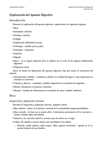 Propedéutica Clínica Exploración del Aparato Digestivo
Introducción
Exploración del Aparato Digestivo
Introducción
Durante la exploración del aparato digestivo, exploraremos los siguientes órganos:
• Boca
• Glándulas salivales
• Faringe y tonsilas
• Esófago
• Exploración abdominal externa
• Estómago – caballo, perro y gato
• Estómago – rumiantes
• Intestino
• Hígado
• Bazo – no es órgano digestivo pero se explora con el resto de los órganos abdominales
digestivos
• Palpación rectal
Antes de iniciar la exploración del aparato digestivo, hay que tomar la anamnesis del
animal:
• Alimentación y bebida – cantidad y calidad. La calidad del agua es muy importante en
animales en extensivo.
• Vómitos y diarrea – cantidad y calidad. Importante en animales de compañía.
• Rumia. Desaparece en procesos sistémicos.
• Manejo. Cambios de alimentación en animales de renta, establo, ambiente…
Boca
Inspección y palpación externas
Durante la inspección y palpación externas, podemos valora:
• Boca abierta – dolor en el interior, luxación de la articulación temporomandibular.
• Boca cerrada – la boca no se puede abrir. Contractura permanente de los maseteros –
trismo; síntoma típico del tétanos.
• Sialorrea. La secreción salival es normal, pero la saliva no se traga.
• Labios. El caballo y el perro tienen más movilidad en los labios.
o Posición. Labio inferior caído (vejez), labio superior levantado – agrado en el se-
mental delante de una hembra.
 