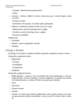 Exploración del Aparato Digestivo
Introducción
Propedéutica Clínica
Atropina. Administración preoperatoria.
Fiebre
o Aumento – tialismo. Difícil de valorar; observamos que el animal deglute mucho
“en vacío”.
Cuerpos extraños.
Estomatitis. Por ejemplo, en la fiebre aftosa (glosopeda).
o Sialorrea. Producción normal de saliva, pero no se traga.
Obstrucción a nivel de la faringe, boca o esófago.
Parálisis a nivel de la faringe, boca o esófago.
Fractura mandibular
• Inflamación
o Parotiditis
o Ránula – quistes de glándulas salivales.
o Sialolitos
Faringe y Tonsilas
La faringe y las tonsilas se exploran mediante inspección y palpación externa e interna.
• Inspección y palpación externa
o Inflamación
Tamaño
Sensibilidad
Temperatura
o Neoplasias
• Inspección y palpación interna
o Reflejo faríngeo – excepto en casos de parálisis del nervio glosofaríngeo y rama fa-
ríngea del vago. Se cierra la faringe, se inicia la deglución y se produce una arcada;
si el estímulo persiste, se induce el vómito (en especies que vomitan).
o Color
o Secreciones
o Cuerpos extraños
o Tumores
o Tonsilas. Se valoran para detectar inflamación; sólo se pueden valorar en las espe-
cies que presentan tonsilas desarrolladas – perro y cerdo. Se evalúa el color y tama-
ño.
 