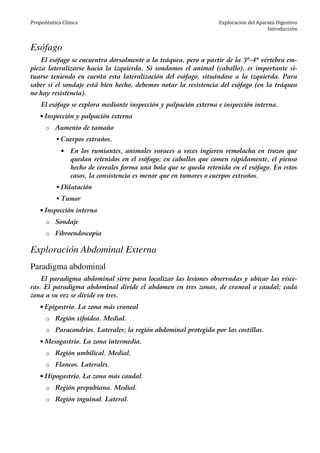 Propedéutica Clínica Exploración del Aparato Digestivo
Introducción
Esófago
El esófago se encuentra dorsalmente a la tráquea, pero a partir de la 3ª-4ª vértebra em-
pieza lateralizarse hacia la izquierda. Si sondamos el animal (caballo), es importante si-
tuarse teniendo en cuenta esta lateralización del esófago, situándose a la izquierda. Para
saber si el sondaje está bien hecho, debemos notar la resistencia del esófago (en la tráquea
no hay resistencia).
El esófago se explora mediante inspección y palpación externa e inspección interna.
• Inspección y palpación externa
o Aumento de tamaño
Cuerpos extraños.
• En los rumiantes, animales voraces a veces ingieren remolacha en trozos que
quedan retenidos en el esófago; en caballos que comen rápidamente, el pienso
hecho de cereales forma una bola que se queda retenida en el esófago. En estos
casos, la consistencia es menor que en tumores o cuerpos extraños.
Dilatación
Tumor
• Inspección interna
o Sondaje
o Fibroendoscopia
Exploración Abdominal Externa
Paradigma abdominal
El paradigma abdominal sirve para localizar las lesiones observadas y ubicar las vísce-
ras. El paradigma abdominal divide el abdomen en tres zonas, de craneal a caudal; cada
zona a su vez se divide en tres.
• Epigastrio. La zona más craneal
o Región xifoidea. Medial.
o Paracondrios. Laterales; la región abdominal protegida por las costillas.
• Mesogastrio. La zona intermedia.
o Región umbilical. Medial.
o Flancos. Laterales.
• Hipogastrio. La zona más caudal.
o Región prepubiana. Medial.
o Región inguinal. Lateral.
 