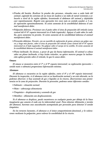 Propedéutica Clínica Exploración del Aparato Digestivo
Introducción
• Prueba del bastón. Realizar la prueba dos personas, situadas una a cada lado del
animal, cogiendo los extremos de un trozo de madera o un tubo de metal resistente y co-
locarlo a nivel de la región xifoidea, levantando el abdomen del animal y dejándolo
caer repentinamente. Repetir esta operación tres veces más en sentido caudal, a 5 cm.
de separación aproximadamente. Si existe aumento de la sensibilidad dolorosa el ani-
mal manifestará dolor.
• Palpación dolorosa. Presionar con el puño sobre el área de proyección del retículo (zona
ventral del 6º-8º espacio intercostal en el lado izquierdo). Apoyar el codo sobre la rodi-
lla, para aumentar la presión. Si existe aumento de la sensibilidad dolorosa el animal
manifestará dolor.
• Percusión dolorosa. Percutir, con un martillo de exploración de goma, primero con golpes sua-
ves y luego más fuertes, sobre el área de proyección del retículo (zona ventral del 6º-8º espacio
intercostal en el lado izquierdo). No golpear sobre el cuerpo de la costilla. Si existe aumento de
la sensibilidad dolorosa el animal manifestará dolor.
• Plano inclinado. En desuso, a pesar de que da buena información. El animal se coloca
sobre un plano inclinado; si hay lesión reticular, no quiere moverse porque la inclina-
ción aplica presión sobre el retículo, lo que le causa dolor.
Omaso
El omaso se encuentra entre el 7º y el 9º espacio intercostal; su exploración (percusión –
sonido mate o submate) proporciona información mínima.
Abomaso
El abomaso se encuentra en la región xifoidea, entre el 8º y el 10º espacio intercostal.
Durante la inspección, si el abomaso está en su localización normal y no está alterado, no lo
podemos observar; si hay acumulo de gas o líquidos en la víscera, observaremos una promi-
nencia en la zona de proyección. Durante la percusión, podemos notar diferentes sonidos:
• Submate – situación normal.
• Mate – sobrecarga alimentaria
• Timpánico – desplazamiento y acumulo de gas
• Metálico – dilatación con desplazamiento.
Si el abomaso se desplaza, puede encontrarse en cualquier punto por debajo de la línea
imaginaria que conecta el codo con la tuberosidad coxal. Para detectar dilatación y torsión
del abomaso, haremos una auscultación acompañada por percusión para detectar el sonido
timpánico.
En los terneros lactantes, el abomaso es el único compartimiento funcional, y lo valora-
remos mediante la palpación, para valorar la sensibilidad de la víscera.
 
