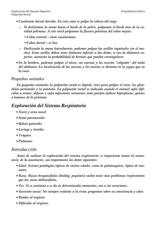 Exploración del Aparato Digestivo
Palpación Rectal
Propedéutica Clínica
• Cuadrante dorsal derecho. En esta zona se palpa la cabeza del ciego.
o Si deslizamos la mano hacia el borde de la pelvis, palpamos el borde óseo de la ca-
vidad pelviana. A este nivel palpamos la flexura pelviana del colon mayor.
Colon ventral – tiene saculaciones.
Colon dorsal – es liso.
o Deslizando la mano lateralmente, podemos palpar los anillos inguinales (en el ma-
cho). Estos anillos deben tener diámetro inferior a dos dedos; si son de diámetro su-
perior, aumenta la probabilidad de hernias que pueden estrangularse.
• En la hembra, podemos palpar el útero, sus cuernos y los ovarios “colgados” del techo
del abdomen. La localización de los cuernos y los ovarios es distinta en la yegua que en
la vaca.
Pequeños animales
En pequeños animales la palpación rectal es digital; sirve para palpar el recto, las glán-
dulas perianales y la próstata. La palpación rectal es indicada cuando el animal sufre difi-
culta a orinar, defecar o sufre infecciones urinarias; éstos pueden indicar hiperplasia, quistes
o tumores de la próstata.
Exploración del Sistema Respiratorio
• Nariz y área nasal
• Senos paranasales
• Bolsas guturales
• Laringe y tiroides
• Tráquea
• Pulmones
Introducción
Antes de realizar la exploración del sistema respiratorio, es importante tomar la anam-
nesis; de la anamnesis, son importantes los datos siguientes:
• Edad. Existen patologías típicas de ciertas edades, como la palatosquisis, típica de neo-
natos.
• Raza. Razas braquicéfalas (buldog, pequinés) suelen tener más problemas respiratorios
que las razas dolicocéfalas.
• Tos. Si es continua o se da en determinados momentos, con o sin secreciones.
• Secreción nasal. No siempre evidente a la vista; preguntar sobre su consistencia y color.
• Ruidos al respirar.
• Dificulta al respirar.
 