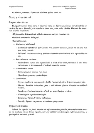 Propedéutica Clínica Exploración del Aparato Digestivo
Palpación Rectal
• Ambiente y manejo. Exposición al clima, polvo, estrés etc.
Nariz y Área Nasal
Inspección externa
El aspecto normal de la nariz es diferente entre las diferentes especies, por ejemplo la va-
ca tiene la nariz húmeda, y el caballo la tiene seca y con pelos táctiles. Durante la inspec-
ción externa valoramos:
• Deformación. Existencia de nódulos, tumores, cuerpos extrañas etc.
• Lesiones elementales de la piel.
• Secreción nasal.
o Unilateral o bilateral
Unilateral: infestación por Oestrus ovis, cuerpos extraños, lesión en un seno o en
una bolsa gutural.
Bilateral: catarros nasales y procesos asentados caudalmente a la separación na-
sal.
o Intermitente o continua.
Intermitente: indica una inflamación a nivel de un seno paranasal o una bolsa
gutural, que se drena cuando el animal mueve la cabeza.
o Abundante o escaso.
Escaso: procesos leves de vías altas
Abundante: procesos en vías bajas.
o Naturaleza.
Serosa. Incolora y transparente, fluida. Aparece al inicio de procesos catarrales.
Mucosa. También es incolora, pero es más viscosa, filante. Elevado contenido de
mucina.
Purulento. Contiene bacterias. Puede ser amarillento o verdoso.
Hemorrágica. Aparece rinorragia.
Espumosa. Típica de edema pulmonar.
Pútrida. Aparece en procesos necróticos o gangrenosos.
Inspección interna
Sólo en los équidos las fosas nasales son suficientemente grandes para exploración inter-
na no asistida; en las demás especies, hay que utilizar un rinoscopio o fibroendoscopio, lo
que requiere anestesia general.
 